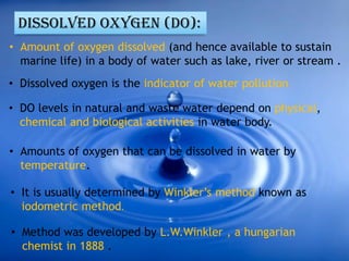 DISSOLVED OXYGEN (DO):
• Amount of oxygen dissolved (and hence available to sustain
marine life) in a body of water such as lake, river or stream .
• Dissolved oxygen is the indicator of water pollution.
• DO levels in natural and waste water depend on physical,
chemical and biological activities in water body.
• Amounts of oxygen that can be dissolved in water by
temperature.
• It is usually determined by Winkler’s method known as
iodometric method.
• Method was developed by L.W.Winkler , a hungarian
chemist in 1888 .
 