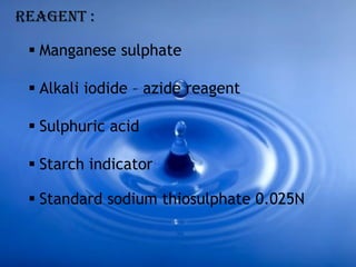  Manganese sulphate
 Alkali iodide – azide reagent
 Sulphuric acid
 Starch indicator
REAGENT :
 Standard sodium thiosulphate 0.025N
 