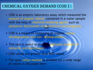 CHEMICAL OXYGEN DEMAND (COD ) :
• COD is an empiric laboratory assay which measured the
amount of organic matter contained in a water sample
with the help of chemical oxidizing agents such as
potassium dichromate and potassium permanganate .
 COD is a means of measuring all organic matter
(biodegradable and non- biodegradable ) .
 This test is useful in studying pollution strength of
domestic and wastewater .
 COD values are greater than BOD values .
 The open reflux method is suitable for a wide range
of wastes is discussed here .
 