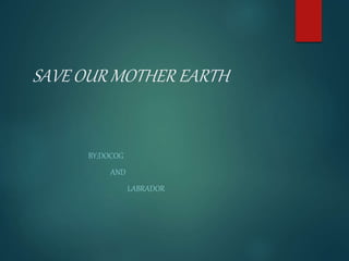 SAVE OUR MOTHER EARTH
BY;DOCOG
AND
LABRADOR
 