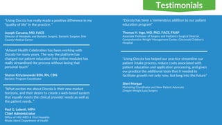 "Using Docola has really made a positive difference in my
“quality of life” in the practice. ”
Joseph Caruana, MD, FACS
Director of Metabolic and Bariatric Surgery, Bariatric Surgeon, Erie
County Medical Center
"What excites me about Docola is their new market
horizons, and their desire to create a web-based system
that equally meets the clinical provider needs as well as
the patient needs. ”
Paul G. Loberti, MPH
Chief Administrator
Office of HIV/AIDS & Viral Hepatitis
Rhode Island Department of Health
“Advent Health Celebration has been working with
Docola for many years. The way the platform has
changed our patient education into online modules has
really streamlined the process without losing that
personal touch”
Sharon Krzyzanowski BSN, RN, CBN
Bariatric Program Coordinator
“Docola has been a tremendous addition to our patient
education program”
Thomas H. Inge, MD, PhD, FACS, FAAP
Associate Professor of Surgery and Pediatrics Surgical Director,
Comprehensive Weight Management Center, Cincinnati Children's
Hospital
"Using Docola has helped our practice streamline our
patient intake process, reduce costs associated with
patient education and application processing, and given
our practice the additional tools that it needed to
facilitate growth not only now, but long into the future”
Sheri Morgan
Marketing Coordinator and New Patient Advocate
Oregon Weight Loss Surgery
Testimonials
 
