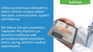 Utilize asynchronous telehealth to
deliver clinician curated, patient
education, communication, support
and follow up
We believe Docola’s proprietary
Telehealth-Plus Platform can
transform healthcare with
personalized digital interactions
before, during, and after medical
appointments
Solution
 