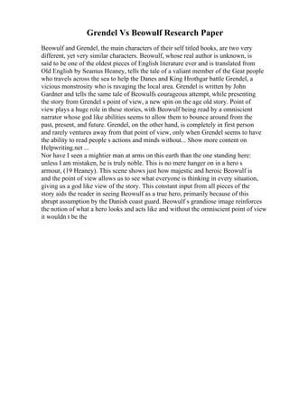 Grendel Vs Beowulf Research Paper
Beowulf and Grendel, the main characters of their self titled books, are two very
different, yet very similar characters. Beowulf, whose real author is unknown, is
said to be one of the oldest pieces of English literature ever and is translated from
Old English by Seamus Heaney, tells the tale of a valiant member of the Geat people
who travels across the sea to help the Danes and King Hrothgar battle Grendel, a
vicious monstrosity who is ravaging the local area. Grendel is written by John
Gardner and tells the same tale of Beowulfs courageous attempt, while presenting
the story from Grendel s point of view, a new spin on the age old story. Point of
view plays a huge role in these stories, with Beowulf being read by a omniscient
narrator whose god like abilities seems to allow them to bounce around from the
past, present, and future. Grendel, on the other hand, is completely in first person
and rarely ventures away from that point of view, only when Grendel seems to have
the ability to read people s actions and minds without... Show more content on
Helpwriting.net ...
Nor have I seen a mightier man at arms on this earth than the one standing here:
unless I am mistaken, he is truly noble. This is no mere hanger on in a hero s
armour, (19 Heaney). This scene shows just how majestic and heroic Beowulf is
and the point of view allows us to see what everyone is thinking in every situation,
giving us a god like view of the story. This constant input from all pieces of the
story aids the reader in seeing Beowulf as a true hero, primarily because of this
abrupt assumption by the Danish coast guard. Beowulf s grandiose image reinforces
the notion of what a hero looks and acts like and without the omniscient point of view
it wouldn t be the
 