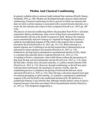 Phobia And Classical Conditioning
In general, a phobia refers to extreme [and] irrational fear reactions (Powell, Honey,
Symbaluk, 2013, p. 190). Phobias are developed through a process called classical
conditioning. Classical conditioning involves a process in which one stimulus that
does not elicit a certain response is associated with a second stimulus that does; as a
result, the first stimulus also comes to elicit a response (Powell et al., 2013, pp. 109
110).
The process of classical conditioning follows the procedure from Pavlov s salivation
experiment. Before conditioning, when a bowl of dog food is presented the dog
would naturally salivate at the mouth in response to food . Because this response
occurs automatically and prior training isn t required for hunger, this reaction is
called an unconditioned response (UCR) which is the response that is naturally
elicited by the [UCS] (Powell et al., 2013, pp. 112 115). When referring to a
natural response one is referring to an elicited reaction that is characterized as an
unlearned or innate reaction to [a] stimulus (Powell et al., 2013, p. 115).
Furthermore, the dog food is considered an unconditioned stimulus (UCS), which
is a stimulus that naturally elicits a response (Powell et al., 2013, p. 115).
According to Pavlov s experiment, when a bell chimes without the presentation of
dog food, the dog will not instinctually salivate (Powell et al., 2013, p. 112). Since
the bell didn t initially elicit salivation naturally, it s called a neutral stimulus (NS)
(Powell et al., 2013, p. 112). However, through conditioning, as the bell tone pairs
with dog food continuously, the dog begins to salivate. Finally, after the
conditioning process is completed, the pairing of food and the bell now elicits
salivation (Powell et al., 2013, p. 112). Since the dog s salivation required some type
of continual prompting or, prior training , it s reaction is considered a conditioned
response (CR) and the [bell] is the conditioned stimulus (CS). By definition, a
conditioned stimulus is any stimulus that, although initially neutral, comes to elicit a
response because it has been associated with an unconditioned stimulus (Powell et
al., 2013, p. 115). Responses triggered by a
 