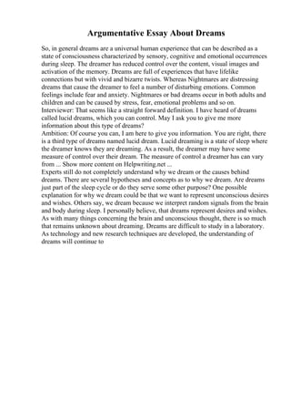 Argumentative Essay About Dreams
So, in general dreams are a universal human experience that can be described as a
state of consciousness characterized by sensory, cognitive and emotional occurrences
during sleep. The dreamer has reduced control over the content, visual images and
activation of the memory. Dreams are full of experiences that have lifelike
connections but with vivid and bizarre twists. Whereas Nightmares are distressing
dreams that cause the dreamer to feel a number of disturbing emotions. Common
feelings include fear and anxiety. Nightmares or bad dreams occur in both adults and
children and can be caused by stress, fear, emotional problems and so on.
Interviewer: That seems like a straight forward definition. I have heard of dreams
called lucid dreams, which you can control. May I ask you to give me more
information about this type of dreams?
Ambition: Of course you can, I am here to give you information. You are right, there
is a third type of dreams named lucid dream. Lucid dreaming is a state of sleep where
the dreamer knows they are dreaming. As a result, the dreamer may have some
measure of control over their dream. The measure of control a dreamer has can vary
from ... Show more content on Helpwriting.net ...
Experts still do not completely understand why we dream or the causes behind
dreams. There are several hypotheses and concepts as to why we dream. Are dreams
just part of the sleep cycle or do they serve some other purpose? One possible
explanation for why we dream could be that we want to represent unconscious desires
and wishes. Others say, we dream because we interpret random signals from the brain
and body during sleep. I personally believe, that dreams represent desires and wishes.
As with many things concerning the brain and unconscious thought, there is so much
that remains unknown about dreaming. Dreams are difficult to study in a laboratory.
As technology and new research techniques are developed, the understanding of
dreams will continue to
 