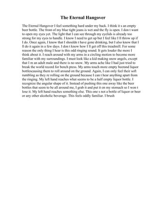 The Eternal Hangover
The Eternal Hangover I feel something hard under my back. I think it s an empty
beer bottle. The front of my blue tight jeans is wet and the fly is open. I don t want
to open my eyes yet. The light that I can see through my eyelids is already too
strong for my eyes to handle. I know I need to get up but I feel like I ll throw up if
I do. Once again, I know that I shouldn t have gone drinking, but I also know that I
ll do it again in a few days. I don t know how I ll get off this treadmill. For some
reason the only thing I hear is this odd ringing sound. It gets louder the more I
think about it. I reach around with my arms in a circling motion to become more
familiar with my surroundings. I must look like a kid making snow angels, except
that I m an adult male and there is no snow. My arms ache like I had just tried to
break the world record for bench press. My arms touch more empty beerand liquor
bottlescausing them to roll around on the ground. Again, I can only feel their soft
rumbling as they re rolling on the ground because I can t hear anything apart from
the ringing. My left hand reaches what seems to be a half empty liquor bottle. I
recognize the angular shape of it. Instead of pushing this one away like the beer
bottles that seem to be all around me, I grab it and put it on my stomach so I won t
lose it. My left hand reaches something else. This one s not a bottle of liquor or beer
or any other alcoholic beverage. This feels oddly familiar. I brush
 