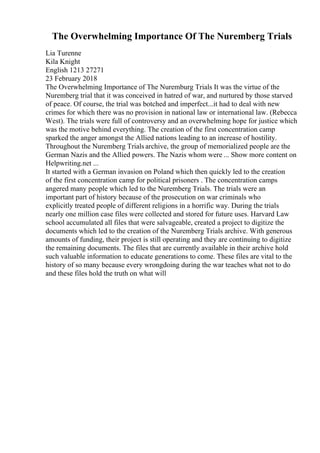 The Overwhelming Importance Of The Nuremberg Trials
Lia Turenne
Kila Knight
English 1213 27271
23 February 2018
The Overwhelming Importance of The Nuremburg Trials It was the virtue of the
Nuremberg trial that it was conceived in hatred of war, and nurtured by those starved
of peace. Of course, the trial was botched and imperfect...it had to deal with new
crimes for which there was no provision in national law or international law. (Rebecca
West). The trials were full of controversy and an overwhelming hope for justice which
was the motive behind everything. The creation of the first concentration camp
sparked the anger amongst the Allied nations leading to an increase of hostility.
Throughout the Nuremberg Trials archive, the group of memorialized people are the
German Nazis and the Allied powers. The Nazis whom were ... Show more content on
Helpwriting.net ...
It started with a German invasion on Poland which then quickly led to the creation
of the first concentration camp for political prisoners . The concentration camps
angered many people which led to the Nuremberg Trials. The trials were an
important part of history because of the prosecution on war criminals who
explicitly treated people of different religions in a horrific way. During the trials
nearly one million case files were collected and stored for future uses. Harvard Law
school accumulated all files that were salvageable, created a project to digitize the
documents which led to the creation of the Nuremberg Trials archive. With generous
amounts of funding, their project is still operating and they are continuing to digitize
the remaining documents. The files that are currently available in their archive hold
such valuable information to educate generations to come. These files are vital to the
history of so many because every wrongdoing during the war teaches what not to do
and these files hold the truth on what will
 