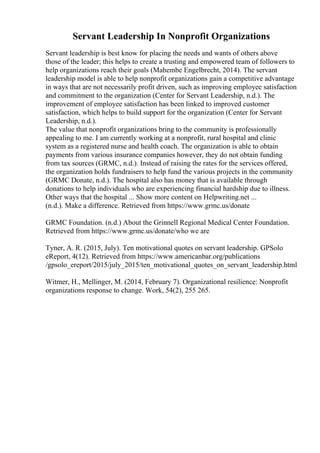 Servant Leadership In Nonprofit Organizations
Servant leadership is best know for placing the needs and wants of others above
those of the leader; this helps to create a trusting and empowered team of followers to
help organizations reach their goals (Mahembe Engelbrecht, 2014). The servant
leadership model is able to help nonprofit organizations gain a competitive advantage
in ways that are not necessarily profit driven, such as improving employee satisfaction
and commitment to the organization (Center for Servant Leadership, n.d.). The
improvement of employee satisfaction has been linked to improved customer
satisfaction, which helps to build support for the organization (Center for Servant
Leadership, n.d.).
The value that nonprofit organizations bring to the community is professionally
appealing to me. I am currently working at a nonprofit, rural hospital and clinic
system as a registered nurse and health coach. The organization is able to obtain
payments from various insurance companies however, they do not obtain funding
from tax sources (GRMC, n.d.). Instead of raising the rates for the services offered,
the organization holds fundraisers to help fund the various projects in the community
(GRMC Donate, n.d.). The hospital also has money that is available through
donations to help individuals who are experiencing financial hardship due to illness.
Other ways that the hospital ... Show more content on Helpwriting.net ...
(n.d.). Make a difference. Retrieved from https://www.grmc.us/donate
GRMC Foundation. (n.d.) About the Grinnell Regional Medical Center Foundation.
Retrieved from https://www.grmc.us/donate/who we are
Tyner, A. R. (2015, July). Ten motivational quotes on servant leadership. GPSolo
eReport, 4(12). Retrieved from https://www.americanbar.org/publications
/gpsolo_ereport/2015/july_2015/ten_motivational_quotes_on_servant_leadership.html
Witmer, H., Mellinger, M. (2014, February 7). Organizational resilience: Nonprofit
organizations response to change. Work, 54(2), 255 265.
 