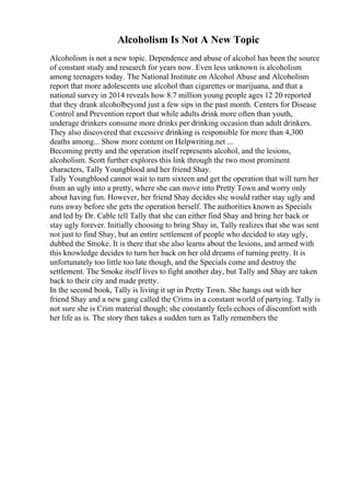 Alcoholism Is Not A New Topic
Alcoholism is not a new topic. Dependence and abuse of alcohol has been the source
of constant study and research for years now. Even less unknown is alcoholism
among teenagers today. The National Institute on Alcohol Abuse and Alcoholism
report that more adolescents use alcohol than cigarettes or marijuana, and that a
national survey in 2014 reveals how 8.7 million young people ages 12 20 reported
that they drank alcoholbeyond just a few sips in the past month. Centers for Disease
Control and Prevention report that while adults drink more often than youth,
underage drinkers consume more drinks per drinking occasion than adult drinkers.
They also discovered that excessive drinking is responsible for more than 4,300
deaths among... Show more content on Helpwriting.net ...
Becoming pretty and the operation itself represents alcohol, and the lesions,
alcoholism. Scott further explores this link through the two most prominent
characters, Tally Youngblood and her friend Shay.
Tally Youngblood cannot wait to turn sixteen and get the operation that will turn her
from an ugly into a pretty, where she can move into Pretty Town and worry only
about having fun. However, her friend Shay decides she would rather stay ugly and
runs away before she gets the operation herself. The authorities known as Specials
and led by Dr. Cable tell Tally that she can either find Shay and bring her back or
stay ugly forever. Initially choosing to bring Shay in, Tally realizes that she was sent
not just to find Shay, but an entire settlement of people who decided to stay ugly,
dubbed the Smoke. It is there that she also learns about the lesions, and armed with
this knowledge decides to turn her back on her old dreams of turning pretty. It is
unfortunately too little too late though, and the Specials come and destroy the
settlement. The Smoke itself lives to fight another day, but Tally and Shay are taken
back to their city and made pretty.
In the second book, Tally is living it up in Pretty Town. She hangs out with her
friend Shay and a new gang called the Crims in a constant world of partying. Tally is
not sure she is Crim material though; she constantly feels echoes of discomfort with
her life as is. The story then takes a sudden turn as Tally remembers the
 