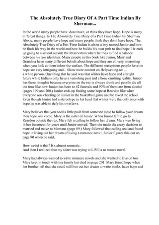 The Absolutely True Diary Of A Part Time Indian By
Sherman...
In the world many people have, don t have, or think they have hope. Hope is many
different things. In The Absolutely True Diary of a Part Time Indian by Sherman
Alexie, many people have hope and many people think they don t have hope. The
Absolutely True Diary of a Part Time Indian is about a boy named Junior and how
he finds his way in the world and how he builds his own path to find hope. He ends
up going to a school outside the Reservation where he tries to find a balance
between his two identities. Many people in this book like Junior, Mary and
Grandma have many different beliefs about hope and they are all very interesting
when you look at them below the surface. The different perceptions people have on
hope are very intriguing and... Show more content on Helpwriting.net ...
a white person. One thing that he said was that whites have hope and a bright
future while Indians only have a vanishing past and a bone crushing reality. Junior
has these thoughts because everyone on the rez is always drunk and people die all
the time like how Junior has been to 42 funerals and 90% of them are from alcohol
(pages 199 and 200.) Junior ends up finding some hope at Reardon like when
everyone was cheering on Junior in the basketball game and he loved the school.
Even though Junior had a stereotype in his head that whites were the only ones with
hope he was able to defy his own laws.
Mary believes that you need a little push from someone close to follow your dream
then hope will come. Mary is the sister of Junior. When Junior left to go to
Reardon outside the rez, Mary felt a calling to follow her dream. Mary was living
in her basement for years until Junior moved. Then she made the crazy decision to
married and move to Montana (page 89.) Mary followed that calling and and found
hope in living out her dream of living a romance novel. Junior figures this out on
page 90 when he said,
How weird is that? It s almost romantic.
And then I realized that my sister was trying to LIVE a ro mance novel.
Mary had always wanted to write romance novels and she wanted to live on too.
Mary kept in touch with her family but died on page 201. Mary found hope when
her brother left that she could still live out her dream to write books, have hope and
 