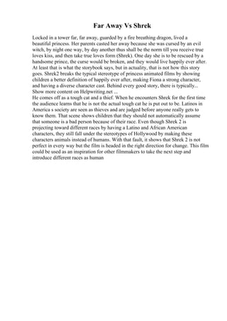 Far Away Vs Shrek
Locked in a tower far, far away, guarded by a fire breathing dragon, lived a
beautiful princess. Her parents casted her away because she was cursed by an evil
witch, by night one way, by day another thus shall be the norm till you receive true
loves kiss, and then take true loves form (Shrek). One day she is to be rescued by a
handsome prince, the curse would be broken, and they would live happily ever after.
At least that is what the storybook says, but in actuality, that is not how this story
goes. Shrek2 breaks the typical stereotype of princess animated films by showing
children a better definition of happily ever after, making Fiona a strong character,
and having a diverse character cast. Behind every good story, there is typically...
Show more content on Helpwriting.net ...
He comes off as a tough cat and a thief. When he encounters Shrek for the first time
the audience learns that he is not the actual tough cat he is put out to be. Latinos in
America s society are seen as thieves and are judged before anyone really gets to
know them. That scene shows children that they should not automatically assume
that someone is a bad person because of their race. Even though Shrek 2 is
projecting toward different races by having a Latino and African American
characters, they still fall under the stereotypes of Hollywood by making these
characters animals instead of humans. With that fault, it shows that Shrek 2 is not
perfect in every way but the film is headed in the right direction for change. This film
could be used as an inspiration for other filmmakers to take the next step and
introduce different races as human
 