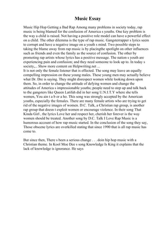 Music Essay
Music Hip Hop Getting a Bad Rap Among many problems in society today, rap
music is being blamed for the confusion of America s youths. One key problem is
the way a child is raised. Not having a positive role model can have a powerful effect
on a child. The other dilemma is the type of rap music. Gangsterrapper s lyrics seem
to corrupt and have a negative image on a youth s mind. Two possible steps to
taking the blame away from rap music is by placingthe spotlight on other influences
such as friends and even the family as the source of confusion. The other by
promoting rap artists whose lyrics has a positive message. The nation s youth are
experiencing pain and confusion; and they need someone to look up to. In today s
society,... Show more content on Helpwriting.net ...
It is not only the female listener that is effected. The song may leave an equally
compelling impression on these young males. These young men may actually believe
what Dr. Dre is saying. They might disrespect women while looking down upon
them. So, in order to change the attitude of defying women and change the
attitudes of America s impressionable youths; people need to step up and talk back
to the gangsters like Queen Latifah did in her song U.N.I.T.Y where she tells
women, You ain t a b or a ho. This song was strongly accepted by the American
youths, especially the females. There are many female artists who are trying to get
rid of the negative images of women. D.C. Talk, a Christian rap group, is another
rap group that doesn t exploit women or encourage violence. In their song That
Kinda Girl , the lyrics Love her and respect her, cherish her forever is the way
women should be treated. Another song by D.C. Talk I Love Rap Music is a
humorous account of how rap music started. In the conclusion of the song they say,
Those obscene lyrics are overkilled stating that since 1990 that is all rap music has
come to.
But since then, There s been a serious change . . . doin hip hop music with a
Christian theme. In Kool Moe Dee s song Knowledge Is King it explains that the
lack of knowledge is ignorance. He says
 