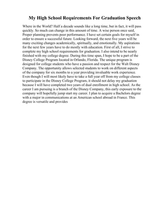 My High School Requirements For Graduation Speech
Where in the World? Half a decade sounds like a long time, but in fact, it will pass
quickly. So much can change in this amount of time. A wise person once said,
Proper planning prevents poor performance. I have set certain goals for myself in
order to ensure a successful future. Looking forward, the next five years will be
many exciting changes academically, spiritually, and emotionally. My aspirations
for the next few years have to do mostly with education. First of all, I strive to
complete my high school requirements for graduation. I also intend to be nearly
finished with my college degree. During this time span, I hope to be a part of the
Disney College Program located in Orlando, Florida. The unique program is
designed for college students who have a passion and respect for the Walt Disney
Company. The opportunity allows selected students to work on different aspects
of the company for six months to a year providing invaluable work experience.
Even though I will most likely have to take a full year off from my college classes
to participate in the Disney College Program, it should not delay my graduation
because I will have completed two years of dual enrollment in high school. As the
career I am pursuing is a branch of the Disney Company, this early exposure to the
company will hopefully jump start my career. I plan to acquire a Bachelors degree
with a major in communications at an American school abroad in France. This
degree is versatile and provides
 