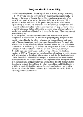 Essay on Martin Luther King
Martin Luther King Martin Luther King was born in Atlanta, Georgia on January
15th 1929 growing up in the comfort of a rare black middle class community. His
farther was the pastor of Ebenezer Baptist Church and an active member of the
NAACP; the church would prove to be a large influence in Kings early life it
became his Second home were he felt special . His parents and family would
repeatedly try to build his self esteem and confidence through telling him he was
somebody and rewarding him for his sensitive personality. King had a white friend
as a child yet one day the boy told him that he was no longer allowed to play with
him because his father would not allow it, it was the first time... Show more content
on Helpwriting.net ...
In the playground King could outwrestle any of his peers and often was so
competitive, friends could not tell if he was playing of fighting. King had another
sensitive side to him; he played the violin, enjoyed opera and had an individual
style of dress and developed the nickname tweed due to his liking for tweed suits.
King also had an increasing interest in lovely young women and kept flitting from
chick to chick as described by his little brother. At age fifteen he started Morehouse
College in Atlanta were he had ambitions to become a lawyer, eventually he
decided to become a Baptist preacher after vowing not to as a child and was
ordained in 1947. At Morehouse his white hatred had softened due to positive contact
with white students at the college. King went on to study for the Baptist ministry at
Crozer Seminary in Chester near Philadelphia, a mostly white institution were he
would contemplate the future of the black civil rights movement through an interest
in Mohandas Ghandi and peaceful protest among others. 1n 1951, King graduated
from Crozer to attend Boston University where he would earn a PhD in Theology.
In 1953, he married fellow black student Coretta Scott after being convinced by
friends that it would be foolish to marry a white women he particularly liked. The
following year he was appointed
 