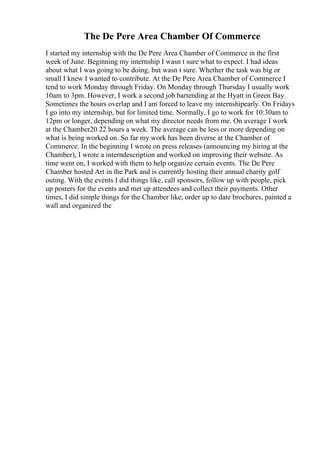 The De Pere Area Chamber Of Commerce
I started my internship with the De Pere Area Chamber of Commerce in the first
week of June. Beginning my internship I wasn t sure what to expect. I had ideas
about what I was going to be doing, but wasn t sure. Whether the task was big or
small I knew I wanted to contribute. At the De Pere Area Chamber of Commerce I
tend to work Monday through Friday. On Monday through Thursday I usually work
10am to 3pm. However, I work a second job bartending at the Hyatt in Green Bay.
Sometimes the hours overlap and I am forced to leave my internshipearly. On Fridays
I go into my internship, but for limited time. Normally, I go to work for 10:30am to
12pm or longer, depending on what my director needs from me. On average I work
at the Chamber20 22 hours a week. The average can be less or more depending on
what is being worked on. So far my work has been diverse at the Chamber of
Commerce. In the beginning I wrote on press releases (announcing my hiring at the
Chamber), I wrote a interndescription and worked on improving their website. As
time went on, I worked with them to help organize certain events. The De Pere
Chamber hosted Art in the Park and is currently hosting their annual charity golf
outing. With the events I did things like, call sponsors, follow up with people, pick
up posters for the events and met up attendees and collect their payments. Other
times, I did simple things for the Chamber like, order up to date brochures, painted a
wall and organized the
 