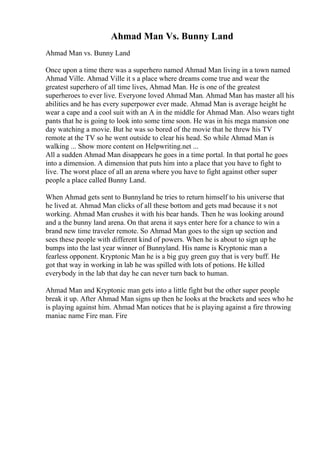 Ahmad Man Vs. Bunny Land
Ahmad Man vs. Bunny Land
Once upon a time there was a superhero named Ahmad Man living in a town named
Ahmad Ville. Ahmad Ville it s a place where dreams come true and wear the
greatest superhero of all time lives, Ahmad Man. He is one of the greatest
superheroes to ever live. Everyone loved Ahmad Man. Ahmad Man has master all his
abilities and he has every superpower ever made. Ahmad Man is average height he
wear a cape and a cool suit with an A in the middle for Ahmad Man. Also wears tight
pants that he is going to look into some time soon. He was in his mega mansion one
day watching a movie. But he was so bored of the movie that he threw his TV
remote at the TV so he went outside to clear his head. So while Ahmad Man is
walking ... Show more content on Helpwriting.net ...
All a sudden Ahmad Man disappears he goes in a time portal. In that portal he goes
into a dimension. A dimension that puts him into a place that you have to fight to
live. The worst place of all an arena where you have to fight against other super
people a place called Bunny Land.
When Ahmad gets sent to Bunnyland he tries to return himself to his universe that
he lived at. Ahmad Man clicks of all these bottom and gets mad because it s not
working. Ahmad Man crushes it with his bear hands. Then he was looking around
and a the bunny land arena. On that arena it says enter here for a chance to win a
brand new time traveler remote. So Ahmad Man goes to the sign up section and
sees these people with different kind of powers. When he is about to sign up he
bumps into the last year winner of Bunnyland. His name is Kryptonic man a
fearless opponent. Kryptonic Man he is a big guy green guy that is very buff. He
got that way in working in lab he was spilled with lots of potions. He killed
everybody in the lab that day he can never turn back to human.
Ahmad Man and Kryptonic man gets into a little fight but the other super people
break it up. After Ahmad Man signs up then he looks at the brackets and sees who he
is playing against him. Ahmad Man notices that he is playing against a fire throwing
maniac name Fire man. Fire
 