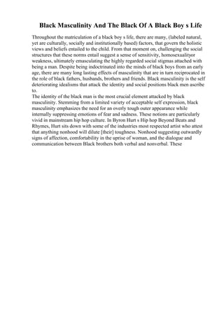 Black Masculinity And The Black Of A Black Boy s Life
Throughout the matriculation of a black boy s life, there are many, (labeled natural,
yet are culturally, socially and institutionally based) factors, that govern the holistic
views and beliefs entailed to the child. From that moment on, challenging the social
structures that these norms entail suggest a sense of sensitivity, homosexualityor
weakness, ultimately emasculating the highly regarded social stigmas attached with
being a man. Despite being indoctrinated into the minds of black boys from an early
age, there are many long lasting effects of masculinity that are in turn reciprocated in
the role of black fathers, husbands, brothers and friends. Black masculinity is the self
deteriorating idealisms that attack the identity and social positions black men ascribe
to.
The identity of the black man is the most crucial element attacked by black
masculinity. Stemming from a limited variety of acceptable self expression, black
masculinity emphasizes the need for an overly tough outer appearance while
internally suppressing emotions of fear and sadness. These notions are particularly
vivid in mainstream hip hop culture. In Byron Hurt s Hip hop Beyond Beats and
Rhymes, Hurt sits down with some of the industries most respected artist who attest
that anything nonhood will dilute [their] toughness. Nonhood suggesting outwardly
signs of affection, comfortability in the uprise of woman, and the dialogue and
communication between Black brothers both verbal and nonverbal. These
 