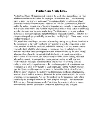 Plastec Case Study Essay
Plastec Case Study #2 Keeping motivation in the work place demands not only the
workers attention and focus but the employer s attention as well. There are many
ways to keep your workers motivated. The main point is to keep them satisfied.
There are several different ways to keep workers satisfied, compensation, benefits
and in the authors opinion one of the most important ways usually is overlooked and
that is work atmosphere. The Plastec Company must look at these factors when trying
to reduce turnover and increase productivity. The first way to keep your workers
motivated is through wages and benefits that your organization offers. The better the
compensation package provided by the employer the higher job... Show more content
on Helpwriting.net ...
The most important thing to remember when using a salary survey is that in order for
the information to be valid you should only compare a specific job position to the
same position, with in the local area and similar industry. Also you want to ensure
you understand what the salary survey is conveying. Does it include benefits,
bonuses, and other forms of compensation that are not covered by the basic salary?
Many employee benefits packages include the basic, retirement plan, medical,
dental and or life insurances. But they do not have to be so cut and dry. With the
job market currently so competitive, employers are coming up with new and
creative benefit packages. Some include on site daycare for working families,
cafeteria plans and even pet insurance. To remain competitive it not necessary or
even feasible to offer every benefit to your employees. For the Plastec Company,
specifically the machine operators who are in their mid to late forties all with
different family situations the author would recommend the basics of retirement,
medical, dental and life insurance. However the author would also add the benefit
of pre tax expense accounts. Not only for medical but for daycare as well, which
can usually be accomplished with the same program manager. There are several
different ways this program can work. First is that the employee elects to have a
predetermined amount come out of their check before taxes and this goes
 