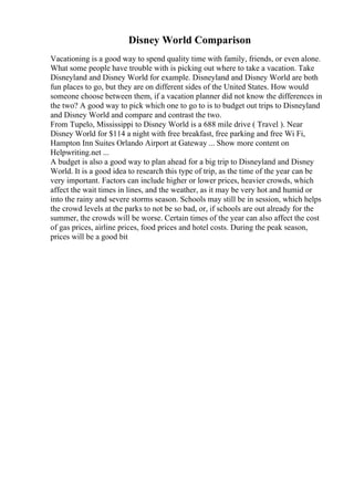 Disney World Comparison
Vacationing is a good way to spend quality time with family, friends, or even alone.
What some people have trouble with is picking out where to take a vacation. Take
Disneyland and Disney World for example. Disneyland and Disney World are both
fun places to go, but they are on different sides of the United States. How would
someone choose between them, if a vacation planner did not know the differences in
the two? A good way to pick which one to go to is to budget out trips to Disneyland
and Disney World and compare and contrast the two.
From Tupelo, Mississippi to Disney World is a 688 mile drive ( Travel ). Near
Disney World for $114 a night with free breakfast, free parking and free Wi Fi,
Hampton Inn Suites Orlando Airport at Gateway ... Show more content on
Helpwriting.net ...
A budget is also a good way to plan ahead for a big trip to Disneyland and Disney
World. It is a good idea to research this type of trip, as the time of the year can be
very important. Factors can include higher or lower prices, heavier crowds, which
affect the wait times in lines, and the weather, as it may be very hot and humid or
into the rainy and severe storms season. Schools may still be in session, which helps
the crowd levels at the parks to not be so bad, or, if schools are out already for the
summer, the crowds will be worse. Certain times of the year can also affect the cost
of gas prices, airline prices, food prices and hotel costs. During the peak season,
prices will be a good bit
 