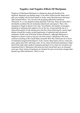 Negative And Negative Effects Of Marijuana
Negatives of Marijuana Marijuana is a dangerous drug and should not be
legalized. Marijuana can damage lungs, it can affect cardiovascular shape and it
puts you at higher risk for heart attack or stroke, raises blood pressure and many
other harmful effects. You can also end up getting addicted to marijuana
(Watson4). It s a very dangerous drug especially if driving. There are many DUI s
and deadly accidents that are marijuana related each year (gray1). That s why
marijuana is illegal in almost every state. Nevertheless, the number of teenagers
partaking in marijuana does appear to be on the rise, at least partially due to a
reduced perception of risk among teens who have been following the various legal
debates around the country around legalization of medicinal and recreational
marijuana. Noelle swan (Christian Science Monitor2). Although Marijuana is
dangerous it doesn t seem to stop any one from using it. Marijuana is the most
common used drug in the United States and polls show that Americans are in favor
of marijuana (congressional digest1). It has various slang names such as; weed, pot,
grass, ganja, bud, herb, and many more. In two states recreational marijuana is legal
and twenty eight states medical marijuana and legal in two states for recreation use
marijuana (Gray1). Marijuana cultivation has been traced back up to six thousand
years ago. Some strains of marijuana are found to be up to seven times stronger than
decades ago (Harvard Heart1). There is even
 