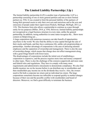 The Limited Liability Partnership ( Llp )
The limited liability partnership (LLP) is another type of partnership. LLP is a
partnership consisting of one or more general partners and one or more limited
partners (p. 554). It was created to limit the personal liability of the partners of
losing their personal assets to only their own acts and omissions and to the acts and
omissions of people under their supervision (Nickels, McHugh, McHugh, 2013, p.
119). This business form also allows a partnership to continue as a pass through
entity for tax purposes (Miller, 2014, p. 554). However, limited liability partnershipis
not recognized as a legal business structure in every state, unlike the general
partnership, In addition, taxing authorities in some states recognize the... Show more
content on Helpwriting.net ...
A large corporation with numerous resources can take benefit of opportunities
anywhere in the world. We also find the ability to raise capital through the sale of
their stocks and bonds, and they have continuous life, unlike sole proprietorships or
partnerships. Another advantage of corporations is the ease of attracting talented
employees and the separation of ownership and management. There is also the ease
of ownership change, which means that change does not affect management along
with a great fringe benefit with fewer taxes.
The disadvantages of corporations include the initial cost of establishing a
corporation is expensive, and the process requires more time and money compared
to other types. There is also the challenge of the extensive paperwork and more state
and federal rules and regulations. They have to comply with many more
requirements and administrative documents to demonstrate compliance. We also find
double taxation; tax on the income before it can distribute any to stockholders and
then stockholders pay income tax on the dividends they receive. Also, the owners
need to file both a corporate tax return and an individual tax return. The large
corporations sometimes become too inflexible to respond quickly to market changes
because of their size and the possible conflict with stockholders and board of
directors. Moreover, we find a great difficulty to terminate the business
 