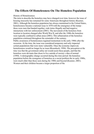 The Effects Of Homelessness On The Homeless Population
History of Homelessness
The term to describe the homeless may have changed over time, however the issue of
housing insecurity has remained for some Americans throughout history (Kusmer,
2001). Although the homeless population has always maintained in the United States,
homelessness became a national issue in 1870 with the emergence of the tramp :
these were men that banded together, rode trains illegally and had negative
interactions with law enforcement (2001). The movement of the homeless from
location to location changed after World War II, and after the 1940s the homeless
were typically confined to urban areas (2001). This urbanization of the homeless
population continued throughout the remainder of the century.
Public awareness of homelessness regained momentum in the early 1980s after the
recession. At the time, the issue was considered temporary and only impacted
certain populations that were more vulnerable. Once the economy improved,
homelessness would no longer be as issue (Rosenheck, 1994). The perception at the
time was that the government safety net would assist these people, and that the
homeless were deviants that chose to live outside of society s idea of normal
(1994). A demographic change occurred during this time period: the homeless
population before the resurgence of homeless as a social problem the in early 1980s,
were much older than those seen during the 1980s and beyond (Kusmer, 2001).
Women and their children became a larger proportion of the
 