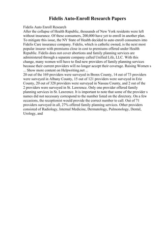 Fidelis Auto-Enroll Research Papers
Fidelis Auto Enroll Research
After the collapse of Health Republic, thousands of New York residents were left
without insurance. Of these consumers, 200,000 have yet to enroll in another plan.
To mitigate this issue, the NY State of Health decided to auto enroll consumers into
Fidelis Care insurance company. Fidelis, which is catholic owned, is the next most
popular insurer with premiums close in cost to premiums offered under Health
Republic. Fidelis does not cover abortions and family planning services are
administered through a separate company called Unified Life, LLC. With this
change, many women will have to find new providers of family planning services
because their current providers will no longer accept their coverage. Raising Women s
... Show more content on Helpwriting.net ...
20 out of the 169 providers were surveyed in Bronx County, 14 out of 73 providers
were surveyed in Albany County, 15 out of 121 providers were surveyed in Erie
County, 20 out of 328 providers were surveyed in Nassau County, and 2 out of the
2 providers were surveyed in St. Lawrence. Only one provider offered family
planning services in St. Lawrence. It is important to note that some of the provider s
names did not necessary correspond to the number listed on the directory. On a few
occasions, the receptionist would provide the correct number to call. Out of 71
providers surveyed in all, 27% offered family planning services. Other providers
consisted of Radiology, Internal Medicine, Dermatology, Pulmonology, Dental,
Urology, and
 
