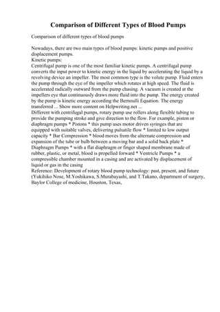 Comparison of Different Types of Blood Pumps
Comparison of different types of blood pumps
Nowadays, there are two main types of blood pumps: kinetic pumps and positive
displacement pumps.
Kinetic pumps:
Centrifugal pump is one of the most familiar kinetic pumps. A centrifugal pump
converts the input power to kinetic energy in the liquid by accelerating the liquid by a
revolving device an impeller. The most common type is the volute pump. Fluid enters
the pump through the eye of the impeller which rotates at high speed. The fluid is
accelerated radically outward from the pump chasing. A vacuum is created at the
impellers eye that continuously draws more fluid into the pump. The energy created
by the pump is kinetic energy according the Bernoulli Equation. The energy
transferred ... Show more content on Helpwriting.net ...
Different with centrifugal pumps, rotary pump use rollers along flexible tubing to
provide the pumping stroke and give direction to the flow. For example, piston or
diaphragm pumps * Pistons * this pump uses motor driven syringes that are
equipped with suitable valves, delivering pulsatile flow * limited to low output
capacity * Bar Compression * blood moves from the alternate compression and
expansion of the tube or bulb between a moving bar and a solid back plate *
Diaphragm Pumps * with a flat diaphragm or finger shaped membrane made of
rubber, plastic, or metal, blood is propelled forward * Ventricle Pumps * a
compressible chamber mounted in a casing and are activated by displacement of
liquid or gas in the casing
Reference: Development of rotary blood pump technology: past, present, and future
(Yukihiko Nose, M.Yoshikawa, S.Murabayashi, and T.Takano, department of surgery,
Baylor College of medicine, Houston, Texas,
 
