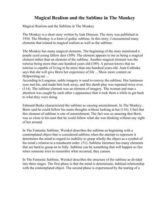 Magical Realism and the Sublime in The Monkey
Magical Realism and the Sublime in The Monkey
The Monkey is a short story written by Isak Dinesen. The story was published in
1934. The Monkey is a form of gothic sublime. In this story, I encountered many
elements that related to magical realism as well as the sublime.
The Monkey has many magical elements. The beginning of the story mentioned a
purple eyed young fallow deer (109). The element appears to me as being a magical
element rather than an element of the sublime. Another magical element was the
tortoise being more than one hundred years old (109). A person knows that no
tortoise is capable of living to be more than one hundred years old. Aunt Cathinka
says that she will give Boris her experience of life ... Show more content on
Helpwriting.net ...
According to Longinus, noble imagery is used to convey the sublime. Her luminous
eyes met his, and made him look away, and this dumb play was repeated twice over.
(114). The sublime element was an element of imagery. The woman and man s
attention was caught by each other s appearance that it took them a while to get back
to what they were doing.
Edmund Burke characterized the sublime as causing astonishment. In The Monkey ,
Boris said he could follow his aunts thoughts without looking at her (116). I feel that
this element of sublime is one of astonishment. The fact was so amazing that Boris
was so close to his aunt that he could follow what she was thinking without any sight
of her around.
In The Fantastic Sublime, Weiskel describes the sublime as beginning with a
contemplated object that is considered sublime when the attempt to represent it
determines the mind to regard its inability to grasp wholly the object as a symbol of
the mind s relation to a trandscent order. (51). Sublime literature has many elements
that are hard to grasp on to fully. Sublime can be something that will happen so fast
when someone tries to remember what occurred, they cannot.
In The Fantastic Sublime, Weiskel describes the structure of the sublime as divided
into three stages. The first phase is that the mind is determinate, habitual relationship
with the contemplated object. The second phase is experienced by the tearing of a
 