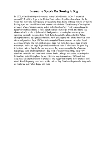 Persuasive Speech On Owning A Dog
In 2000, 68 million dogs were owned in the United States. In 2017, a total of
around 89.7 million dogs in the United States alone, lived in a household. As the
years past more and more people are adopting dogs. Some of those owners are new to
having a pet and should learn how to take care of them. The first step of taking care
of a dog, after of course owning a dog, is feeding him/her. First you need need to
research what food brand is most beneficial for your dog s breed. The brand you
choose should be the only brand of food you feed your dog because they have
sensitive stomachs meaning their food diets shouldn t be changed often. When
changed it should be a gradual transfer. After picking the best brand decide on what
size meal you feed them. Different sizes need different amounts each day. Small
dogs need around one cup, medium dogs need two cups, large dogs need around
three cups, and extra large dogs need around four cups. It s healthier for your dog
to be feed twice a day, in the morning when they wake up and in the afternoon.
Never feed them anything that isn t dog food or treats because they have very
sensitive stomachs and can t some human foods.. Always make sure your dogs has
fresh clean water throughout the day. Second step is exercising. Different size
dogs need different amounts of exercise. The bigger the dog the more exercise they
need. Small dogs only need short walks twice a day. Medium dogs need a long walk
or run twice a day also. Large and extra
 