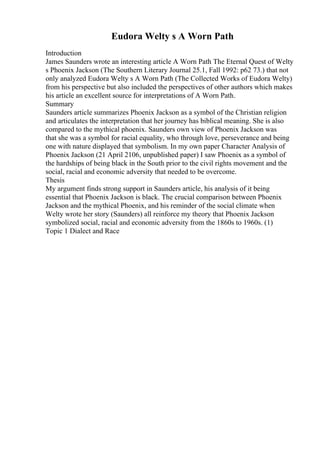 Eudora Welty s A Worn Path
Introduction
James Saunders wrote an interesting article A Worn Path The Eternal Quest of Welty
s Phoenix Jackson (The Southern Literary Journal 25.1, Fall 1992: p62 73.) that not
only analyzed Eudora Welty s A Worn Path (The Collected Works of Eudora Welty)
from his perspective but also included the perspectives of other authors which makes
his article an excellent source for interpretations of A Worn Path.
Summary
Saunders article summarizes Phoenix Jackson as a symbol of the Christian religion
and articulates the interpretation that her journey has biblical meaning. She is also
compared to the mythical phoenix. Saunders own view of Phoenix Jackson was
that she was a symbol for racial equality, who through love, perseverance and being
one with nature displayed that symbolism. In my own paper Character Analysis of
Phoenix Jackson (21 April 2106, unpublished paper) I saw Phoenix as a symbol of
the hardships of being black in the South prior to the civil rights movement and the
social, racial and economic adversity that needed to be overcome.
Thesis
My argument finds strong support in Saunders article, his analysis of it being
essential that Phoenix Jackson is black. The crucial comparison between Phoenix
Jackson and the mythical Phoenix, and his reminder of the social climate when
Welty wrote her story (Saunders) all reinforce my theory that Phoenix Jackson
symbolized social, racial and economic adversity from the 1860s to 1960s. (1)
Topic 1 Dialect and Race
 
