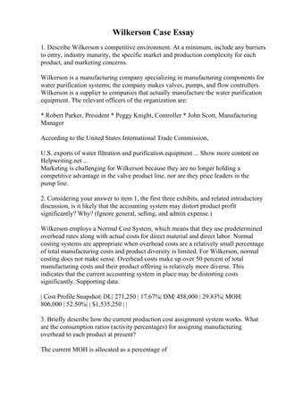 Wilkerson Case Essay
1. Describe Wilkerson s competitive environment. At a minimum, include any barriers
to entry, industry maturity, the specific market and production complexity for each
product, and marketing concerns.
Wilkerson is a manufacturing company specializing in manufacturing components for
water purification systems; the company makes valves, pumps, and flow controllers.
Wilkerson is a supplier to companies that actually manufacture the water purification
equipment. The relevant officers of the organization are:
* Robert Parker, President * Peggy Knight, Controller * John Scott, Manufacturing
Manager
According to the United States International Trade Commission,
U.S. exports of water filtration and purification equipment ... Show more content on
Helpwriting.net ...
Marketing is challenging for Wilkerson because they are no longer holding a
competitive advantage in the valve product line, nor are they price leaders in the
pump line.
2. Considering your answer to item 1, the first three exhibits, and related introductory
discussion, is it likely that the accounting system may distort product profit
significantly? Why? (Ignore general, selling, and admin expense.)
Wilkerson employs a Normal Cost System, which means that they use predetermined
overhead rates along with actual costs for direct material and direct labor. Normal
costing systems are appropriate when overhead costs are a relatively small percentage
of total manufacturing costs and product diversity is limited. For Wilkerson, normal
costing does not make sense. Overhead costs make up over 50 percent of total
manufacturing costs and their product offering is relatively more diverse. This
indicates that the current accounting system in place may be distorting costs
significantly. Supporting data:
| Cost Profile Snapshot| DL| 271,250 | 17.67%| DM| 458,000 | 29.83%| MOH|
806,000 | 52.50%| | $1,535,250 | |
3. Briefly describe how the current production cost assignment system works. What
are the consumption ratios (activity percentages) for assigning manufacturing
overhead to each product at present?
The current MOH is allocated as a percentage of
 