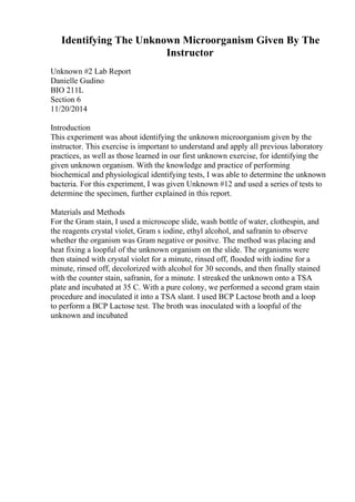 Identifying The Unknown Microorganism Given By The
Instructor
Unknown #2 Lab Report
Danielle Gudino
BIO 211L
Section 6
11/20/2014
Introduction
This experiment was about identifying the unknown microorganism given by the
instructor. This exercise is important to understand and apply all previous laboratory
practices, as well as those learned in our first unknown exercise, for identifying the
given unknown organism. With the knowledge and practice of performing
biochemical and physiological identifying tests, I was able to determine the unknown
bacteria. For this experiment, I was given Unknown #12 and used a series of tests to
determine the specimen, further explained in this report.
Materials and Methods
For the Gram stain, I used a microscope slide, wash bottle of water, clothespin, and
the reagents crystal violet, Gram s iodine, ethyl alcohol, and safranin to observe
whether the organism was Gram negative or positve. The method was placing and
heat fixing a loopful of the unknown organism on the slide. The organisms were
then stained with crystal violet for a minute, rinsed off, flooded with iodine for a
minute, rinsed off, decolorized with alcohol for 30 seconds, and then finally stained
with the counter stain, safranin, for a minute. I streaked the unknown onto a TSA
plate and incubated at 35 C. With a pure colony, we performed a second gram stain
procedure and inoculated it into a TSA slant. I used BCP Lactose broth and a loop
to perform a BCP Lactose test. The broth was inoculated with a loopful of the
unknown and incubated
 