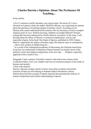 Charles Darwin s Opinions About The Pertinence Of
Teaching...
Essay outline
1) In 4 5 sentences, briefly introduce your chosen topic: On march 26, I saw a
chronicle in Lapresse where the author, MylГЁne Moisan, was expressing his opinion
about the pertinence of teaching religion in primary school. According to mrs.
Moisan, kids cannot understand all the nuances who are necessary to teach a complex
religious point of view. Without knowing, childrens are taught different Christian
concept that has been influenced by Charles Darwin s researchs. In the essay, I will
develop about the effects of Darwin s research on mathematics, science and
especially religion. In his book The Origin of Species, published in 1859, Charles
Darwin s approaches the subject of human origin. His opinion came in contradiction
... Show more content on Helpwriting.net ...
``As a result of the widespread acceptance of Darwinism, the Christian moral basis
of society was undermined. Furthermore Darwin himself was keenly aware of the
political, social, and religious implications of his new idea. . . . Religion, especially,
appeared to have much to lose . . . ``
Paragraph 2 topic sentence: Scientific research s that lead to the creation of the
evolutionist theory were very complex and were an enormous progress in the study of
humans and animals.
3 facts with citations:
Darwin s theories created a desire to know more about evolution and natural
selection. People are still studying in domains linked with darwin s theory.
Darwin discovered the concept of natural selection that permitted the analysis of
animal comportment and a better understanding of species
 