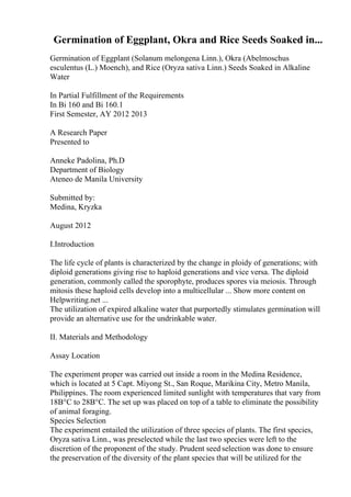 Germination of Eggplant, Okra and Rice Seeds Soaked in...
Germination of Eggplant (Solanum melongena Linn.), Okra (Abelmoschus
esculentus (L.) Moench), and Rice (Oryza sativa Linn.) Seeds Soaked in Alkaline
Water
In Partial Fulfillment of the Requirements
In Bi 160 and Bi 160.1
First Semester, AY 2012 2013
A Research Paper
Presented to
Anneke Padolina, Ph.D
Department of Biology
Ateneo de Manila University
Submitted by:
Medina, Kryzka
August 2012
I.Introduction
The life cycle of plants is characterized by the change in ploidy of generations; with
diploid generations giving rise to haploid generations and vice versa. The diploid
generation, commonly called the sporophyte, produces spores via meiosis. Through
mitosis these haploid cells develop into a multicellular ... Show more content on
Helpwriting.net ...
The utilization of expired alkaline water that purportedly stimulates germination will
provide an alternative use for the undrinkable water.
II. Materials and Methodology
Assay Location
The experiment proper was carried out inside a room in the Medina Residence,
which is located at 5 Capt. Miyong St., San Roque, Marikina City, Metro Manila,
Philippines. The room experienced limited sunlight with temperatures that vary from
18В°C to 28В°C. The set up was placed on top of a table to eliminate the possibility
of animal foraging.
Species Selection
The experiment entailed the utilization of three species of plants. The first species,
Oryza sativa Linn., was preselected while the last two species were left to the
discretion of the proponent of the study. Prudent seed selection was done to ensure
the preservation of the diversity of the plant species that will be utilized for the
 