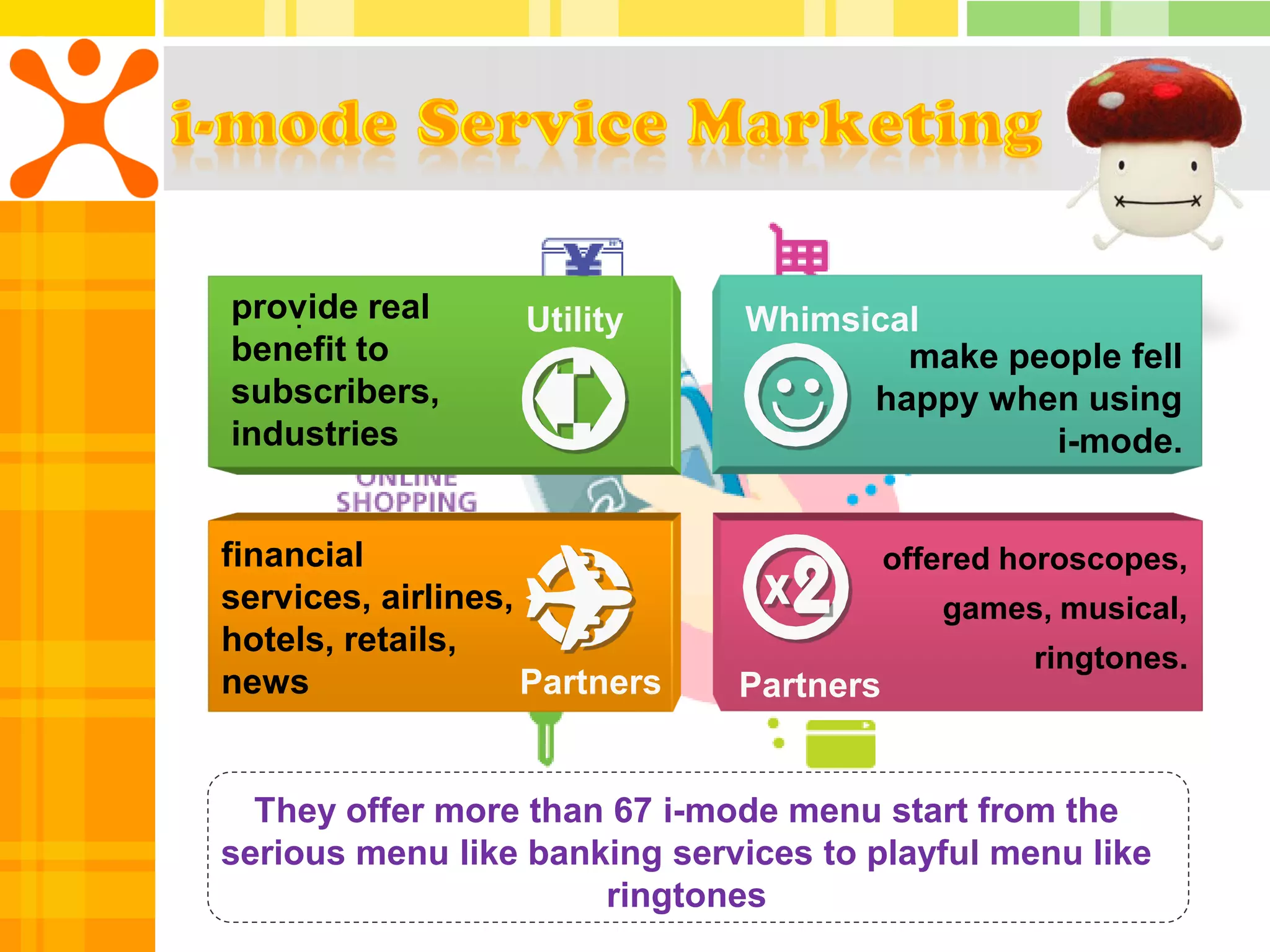 provide real
   .               Utility     Whimsical
benefit to                             make people fell
subscribers,                         happy when using
industries                                    i-mode.


financial                                 offered horoscopes,
services, airlines,                          games, musical,
hotels, retails,                                   ringtones.
news                Partners   Partners


  They offer more than 67 i-mode menu start from the
serious menu like banking services to playful menu like
                      ringtones
 