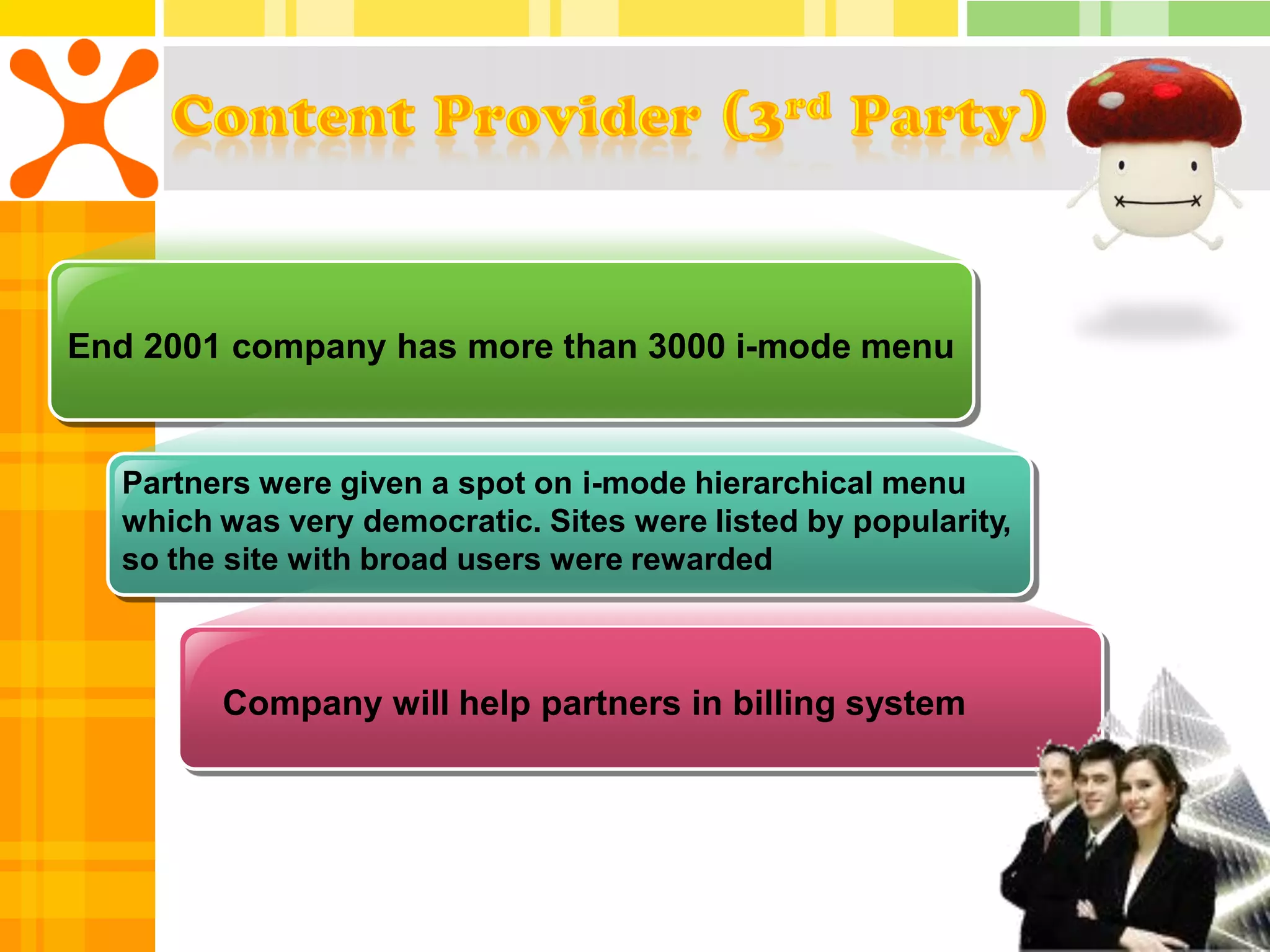 End 2001 company has more than 3000 i-mode menu


  Partners were given a spot on i-mode hierarchical menu
  which was very democratic. Sites were listed by popularity,
  so the site with broad users were rewarded



        Company will help partners in billing system
 