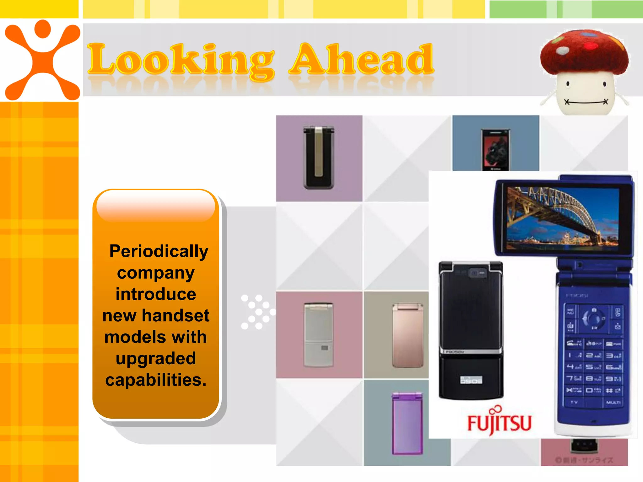 First         Increase
 Periodically    company to     transmission
  company        introduce a     speed from
  introduce        series of      9.6 to 28.8
new handset       handsets,       kbps and
models with     Java enabled       allow for
  upgraded      handsets, 3G,        larger
capabilities.       FOMA         downloads.
 