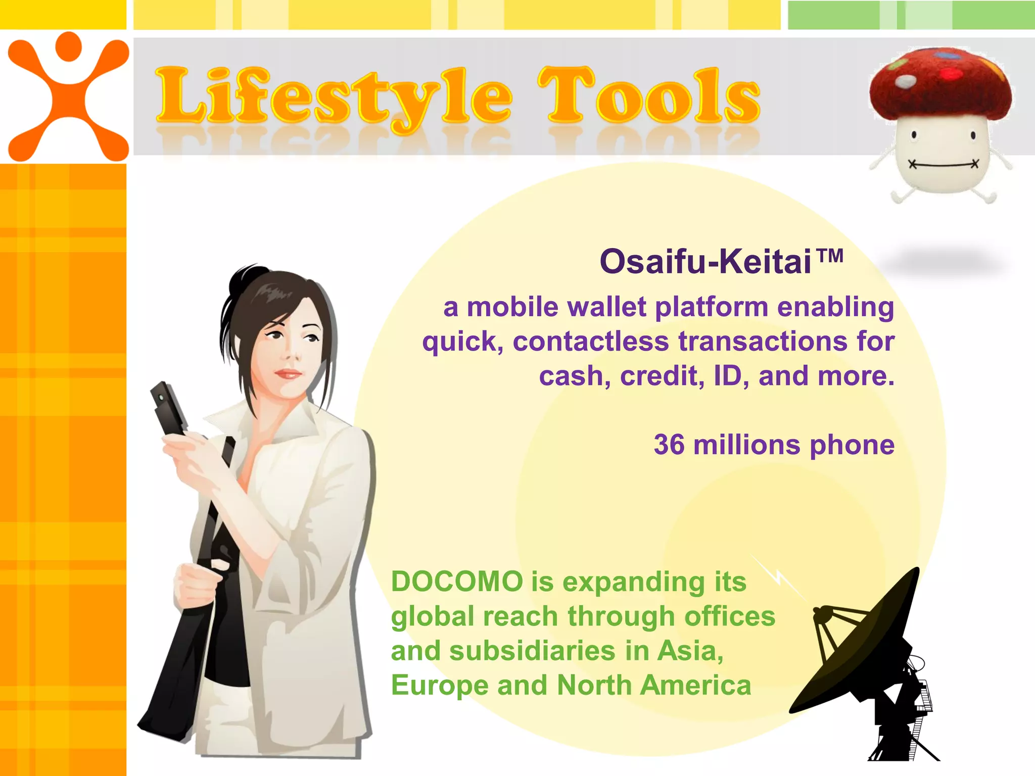 Osaifu-Keitai™
   a mobile wallet platform enabling
  quick, contactless transactions for
           cash, credit, ID, and more.

                   36 millions phone



DOCOMO is expanding its
global reach through offices
and subsidiaries in Asia,
Europe and North America
 