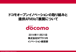© 2014 NTT DOCOMO, INC. All Rights Reserved. 
ドコモオープンイノベーションの取り組みと 提供APIのIoT展開について 
2014年11月21日 
株式会社ＮＴＴドコモ 
イノベーション統括部  