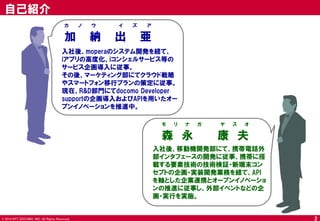 © 2014 NTT DOCOMO, INC. All Rights Reserved. 
2 
自己紹介 
入社後、moperaのシステム開発を経て、 iアプリの高度化、iコンシェルサービス等の サービス企画導入に従事。 その後、マーケティング部にてクラウド戦略 やスマートフォン移行プランの策定に従事。 現在、R&D部門にてdocomo Developer supportの企画導入およびAPIを用いたオー プンイノベーションを推進中。 
加納出亜 
カノウ イズア 
入社後、移動機開発部にて、携帯電話外 部インタフェースの開発に従事、携帯に搭 載する要素技術の技術検証・新端末コン セプトの企画・実装開発業務を経て、API を軸とした企業連携とオープンイノベーショ ンの推進に従事し、外部イベントなどの企 画・実行を実施。 
森永 康夫 
モリナガ ヤスオ  