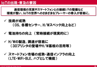 © 2014 NTT DOCOMO, INC. All Rights Reserved. 
20 
ＩｏＴの出現・普及の要因 
通信環境の充実やスマートフォンとの接続I/Fの整備など 
環境が整い、ＩｏＴの世界へのさまざまなプレーヤーの参入が容易に。 
技術が成熟 （OS、各種センサー、H/Wスペック向上など） 
電池持ちの向上 （常時接続が現実的に） 
H/Wの製造、調達が容易に 
（３Dプリンタの登場やH/W基板の活用等） 
スマートフォン市場の成熟・通信インフラの向上 （LTE・WiFi・BLE、ハブとして機能）  