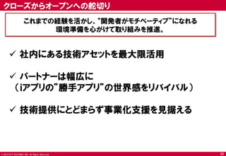 © 2014 NTT DOCOMO, INC. All Rights Reserved. 
クローズからオープンへの舵切り 
これまでの経験を活かし、“開発者がモチベーティブ”になれる 
環境準備を心がけて取り組みを推進。 
22 
社内にある技術アセットを最大限活用 
パートナーは幅広に 
（ｉアプリの”勝手アプリ”の世界感をリバイバル） 
技術提供にとどまらず事業化支援を見据える  