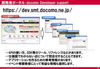 © 2014 NTT DOCOMO, INC. All Rights Reserved. 
API関連情報提供 
docomo開発者ポータル 
イベント情報 
☞APIの使い方、SDK等のツール、リファレンスなどがあります。 
☞仕様面でわからない点について問合せすることもできます。 
☞アプリケーションを作るための参考情報があります。 
☞イベント等開発者にとって有益な情報も提供します。 
https://dev.smt.docomo.ne.jp/ 
開発者ポータル：docomo Developer support 
25 
開発者ブログ 
SDK/ツール  