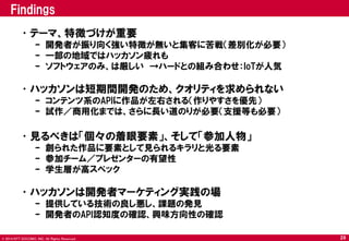© 2014 NTT DOCOMO, INC. All Rights Reserved. 
Findings 
•テーマ、特徴づけが重要 
–開発者が振り向く強い特徴が無いと集客に苦戦（差別化が必要） 
–一部の地域ではハッカソン疲れも 
–ソフトウェアのみ、は厳しい →ハードとの組み合わせ：IoTが人気 
•ハッカソンは短期間開発のため、クオリティを求められない 
–コンテンツ系のAPIに作品が左右される（作りやすさを優先） 
–試作／商用化までは、さらに長い道のりが必要（支援等も必要） 
•見るべきは「個々の着眼要素」、そして「参加人物」 
–創られた作品に要素として見られるキラリと光る要素 
–参加チーム／プレゼンターの有望性 
–学生層が高スペック 
•ハッカソンは開発者マーケティング実践の場 
–提供している技術の良し悪し、課題の発見 
–開発者のAPI認知度の確認、興味方向性の確認 
29  