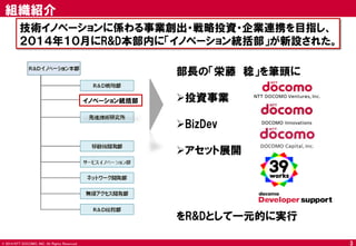© 2014 NTT DOCOMO, INC. All Rights Reserved. 
3 
組織紹介 
技術イノベーションに係わる事業創出・戦略投資・企業連携を目指し、 
２０１４年１０月にR&D本部内に「イノベーション統括部」が新設された。 
イノベーション統括部 
部長の「栄藤 稔」を筆頭に 
投資事業 
BizDev 
アセット展開 をR&Dとして一元的に実行  