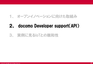 © 2014 NTT DOCOMO, INC. All Rights Reserved. 
１、 オープンイノベーションに向けた取組み 
２、 docomo Developer support（API） 
３、 実例に見るIoTとの親和性 
31  