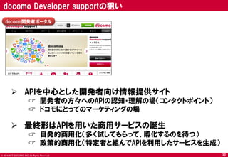 © 2014 NTT DOCOMO, INC. All Rights Reserved. 
docomo開発者ポータル 
 APIを中心とした開発者向け情報提供サイト 
☞ 開発者の方々へのAPIの認知・理解の場（コンタクトポイント） 
☞ ドコモにとってのマーケティングの場 
 最終形はAPIを用いた商用サービスの誕生 
☞ 自発的商用化（多く試してもらって、孵化するのを待つ） 
☞ 政策的商用化（特定者と組んでAPIを利用したサービスを生成） 
docomo Developer supportの狙い 
32  