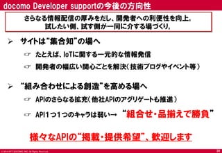 © 2014 NTT DOCOMO, INC. All Rights Reserved. 
 サイトは“集合知”の場へ 
☞ たとえば、IoTに関する一元的な情報発信 
☞ 開発者の幅広い関心ごとを解決（技術ブログやイベント等） 
 “組み合わせによる創造”を高める場へ 
☞ APIのさらなる拡充（他社APIのアグリゲートも推進） 
☞ API１つ１つのキャラは弱い→ “組合せ・品揃えで勝負” 
docomo Developer supportの今後の方向性 
39 
さらなる情報配信の厚みをだし、開発者への利便性を向上｡ 
試したい側、試す側が一同に介する場づくり｡ 
様々なAPIの“掲載・提供希望”、歓迎します  