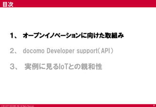 © 2014 NTT DOCOMO, INC. All Rights Reserved. 
目次 
１、 オープンイノベーションに向けた取組み 
２、 docomo Developer support（API） 
３、 実例に見るIoTとの親和性 
4  